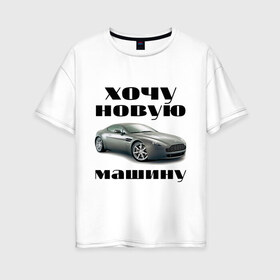 Женская футболка хлопок Oversize с принтом хочу новую машину в городе Новоалтайск, 100% хлопок | свободный крой, круглый ворот, спущенный рукав, длина до линии бедер
 | автомобилистам | автомобиль | водитель | марка | машина | тачила | тачка
