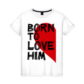 Женская футболка хлопок с принтом Born to love him в городе Новоалтайск, 100% хлопок | прямой крой, круглый вырез горловины, длина до линии бедер, слегка спущенное плечо | 14 feb | 14 февраля | born to love | влюбленным | любовь | парные | рождена любить его | сердце