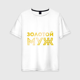 Женская футболка хлопок Oversize с принтом Золотой муж золото в городе Новоалтайск, 100% хлопок | свободный крой, круглый ворот, спущенный рукав, длина до линии бедер
 | для молодоженов | для молодых | для мужа | золотой муж | молодоженам | муж