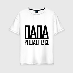 Женская футболка хлопок Oversize с принтом Папа решает всё в городе Новоалтайск, 100% хлопок | свободный крой, круглый ворот, спущенный рукав, длина до линии бедер
 | newtop | toplanding | мужик | папа | папа решает все