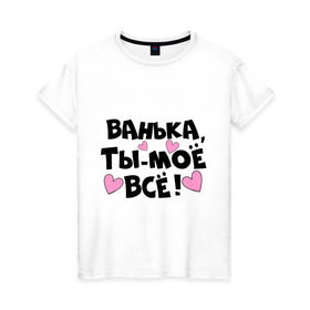 Женская футболка хлопок с принтом Ванька, ты-моё всё! в городе Новоалтайск, 100% хлопок | прямой крой, круглый вырез горловины, длина до линии бедер, слегка спущенное плечо | ванечка | ванька | ваня | иван | имя | любимых | моё всё | муж