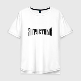 Мужская футболка хлопок Oversize с принтом Я грустный в городе Новоалтайск, 100% хлопок | свободный крой, круглый ворот, “спинка” длиннее передней части | антибренд | грустный | я | ярусский